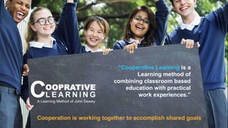 Cooperation is working together to accomplish shared goals
A Learning Method of John Dewey
“Cooperative Learning is a
Learning method of
combining classroom based
education with practical
work experiences.”
OOPRATIVE
L E A R N I N G
C
 