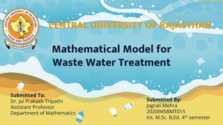 Submitted To:
Dr. Jai Prakash Tripathi
Assistant Professor
Department of Mathematics
Mathematical Model for
Waste Water Treatment
Submitted By:
Jagrati Mehra
2020IMSBMT015
Int. M.Sc. B.Ed. 4th semester
CENTRAL UNIVERSITY OF RAJASTHAN
 