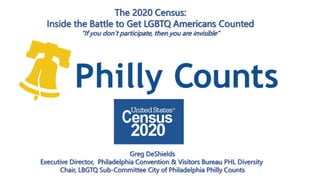 Greg DeShields
Executive Director, Philadelphia Convention & Visitors Bureau PHL Diversity
Chair, LBGTQ Sub-Committee City of Philadelphia Philly Counts
The 2020 Census:
Inside the Battle to Get LGBTQ Americans Counted
“If you don’t participate, then you are invisible”
 