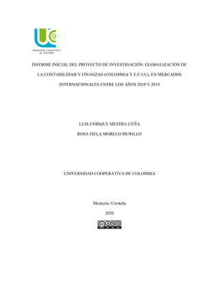 INFORME INICIAL DEL PROYECTO DE INVESTIGACIÓN: GLOBALIZACIÓN DE
LA CONTABILIDAD Y FINANZAS (COLOMBIA Y E.E UU), EN MERCADOS
INTERNACIONALES ENTRE LOS AÑOS 2018 Y 2019
LUIS ENRIQUE MESTRA CEÑA
ROSA ISELA MORELO MURILLO
UNIVERSIDAD COOPERATIVA DE COLOMBIA
Montería- Córdoba
2020
 