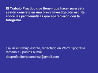 El Trabajo Práctico que tienen que hacer para esta
sesión consiste en una breve investigación escrita
sobre las problemáticas que aparecieron con la
fotografía.
Enviar el trabajo escrito, redactado en Word, tipografía
tamaño 12 puntos al mail:
davprofealbertosanchez@gmail.com
 