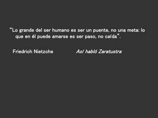 “Lo grande del ser humano es ser un puente, no una meta: lo
que en él puede amarse es ser paso, no caída”.
Friedrich Nietzche Así habló Zaratustra
 