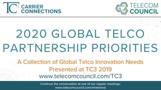 Continue the conversation at one of our regular meetings: www.telecomcouncil.com/whatsnext ©Telecom Council
A Collection of Global Telco Innovation Needs
Presented at TC3 2019
2020 GLOBAL TELCO
PARTNERSHIP PRIORITIES
www.telecomcouncil.com/TC3
Continue the conversation at one of our regular meetings:
www.telecomcouncil.com/whatsnext
 