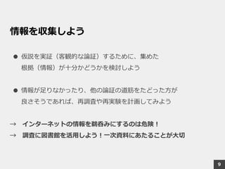 情報を収集しよう
● 仮説を実証（客観的な論証）するために、集めた
根拠（情報）が十分かどうかを検討しよう
● 情報が足りなかったり、他の論証の道筋をたどった方が
良さそうであれば、再調査や再実験を計画してみよう
→ インターネットの情報を鵜呑みにするのは危険！
→ 調査に図書館を活用しよう！一次資料にあたることが大切
9
 