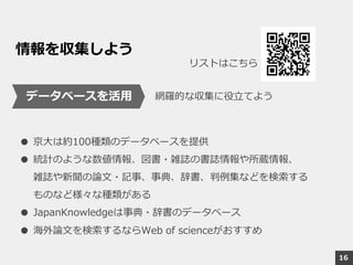 情報を収集しよう
● 京大は約100種類のデータベースを提供
● 統計のような数値情報、図書・雑誌の書誌情報や所蔵情報、
雑誌や新聞の論文・記事、事典、辞書、判例集などを検索する
ものなど様々な種類がある
● JapanKnowledgeは事典・辞書のデータベース
● 海外論文を検索するならWeb of scienceがおすすめ
データベースを活用
リストはこちら
16
網羅的な収集に役立てよう
 