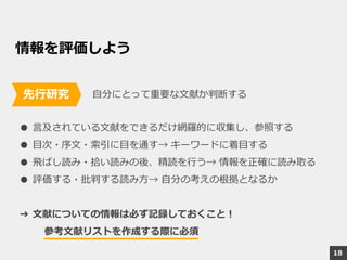情報を評価しよう
自分にとって重要な文献か判断する
● 言及されている文献をできるだけ網羅的に収集し、参照する
● 目次・序文・索引に目を通す→ キーワードに着目する
● 飛ばし読み・拾い読みの後、精読を行う→ 情報を正確に読み取る
● 評価する・批判する読み方→ 自分の考えの根拠となるか
➔ 文献についての情報は必ず記録しておくこと！
参考文献リストを作成する際に必須
先行研究
18
 