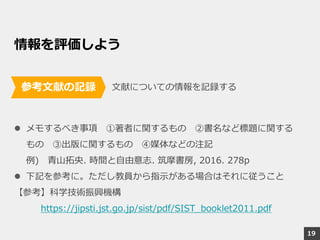 情報を評価しよう
文献についての情報を記録する
 メモするべき事項 ①著者に関するもの ②書名など標題に関する
もの ③出版に関するもの ④媒体などの注記
例) 青山拓央. 時間と自由意志. 筑摩書房, 2016. 278p
 下記を参考に。ただし教員から指示がある場合はそれに従うこと
【参考】科学技術振興機構
https://jipsti.jst.go.jp/sist/pdf/SIST_booklet2011.pdf
参考文献の記録
19
 