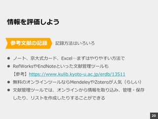 情報を評価しよう
記録方法はいろいろ
 ノート、京大式カード、Excel…まずはやりやすい方法で
 RefWorksやEndNoteといった文献管理ツールも
【参考】https://www.kulib.kyoto-u.ac.jp/erdb/13511
 無料のオンラインツールならMendeleyやZoteroが人気（らしい）
 文献管理ツールでは、オンラインから情報を取り込み、管理・保存
したり、リストを作成したりすることができる
参考文献の記録
20
 