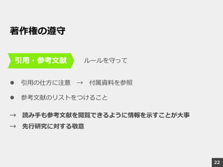 22
著作権の遵守
ルールを守って
 引用の仕方に注意 → 付属資料を参照
 参考文献のリストをつけること
→ 読み手も参考文献を閲覧できるように情報を示すことが大事
→ 先行研究に対する敬意
引用・参考文献
 