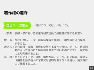 著作権の遵守
絶対にやってはいけないこと
＜参考：京都大学における公正な研究活動の推進等に関する規定＞
捏 造：存在しないデータ、研究結果等を作成し、論文等により発表
すること。
改ざん：研究資料・機器・過程を変更する操作を行い、データ、研究活
動によって得られた結果等を真正でないものに加工し、論文等
により発表すること。
盗 用：他人のアイデア、分析・解析方法、データ、研究結果、論文又
は用語を当該他人の了解又は適切な表示なく流用し、論文等に
より発表すること。
コピペ・改ざん
23
 