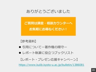 ありがとうございました
ご質問は調査・相談カウンターへ
お気軽にお尋ねください！
【参考資料】
 引用についてー著作権の順守ー
 レポート執筆に役立つブックリスト
【レポート・プレゼン応援キャンペーン】
https://www.kulib.kyoto-u.ac.jp/bulletin/1386081
24
 