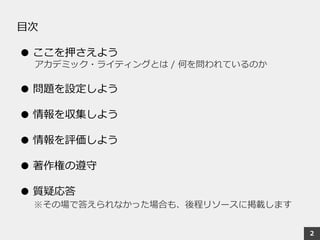 目次
● ここを押さえよう
アカデミック・ライティングとは / 何を問われているのか
● 問題を設定しよう
● 情報を収集しよう
● 情報を評価しよう
● 著作権の遵守
● 質疑応答
※その場で答えられなかった場合も、後程リソースに掲載します
2
 