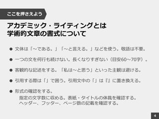 ここを押さえよう
アカデミック・ライティングとは
学術的文章の書式について
● 文体は「～である。」「～と言える。」などを使う。敬語は不要。
● 一つの文を何行も続けない。長くなりすぎない（目安60～70字）。
● 客観的な記述をする。「私は～と思う」といった主観は避ける。
● 引用する際は「」で囲う。引用文中の「」は『』に置き換える。
● 形式の確認をする。
指定の文字数に収める。表紙・タイトルの体裁を確認する。
ヘッダー、フッター、ページ数の記載を確認する。
4
 