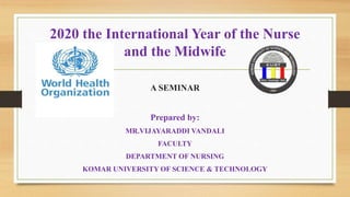 2020 the International Year of the Nurse
and the Midwife
A SEMINAR
Prepared by:
MR.VIJAYARADDI VANDALI
FACULTY
DEPARTMENT OF NURSING
KOMAR UNIVERSITY OF SCIENCE & TECHNOLOGY
 