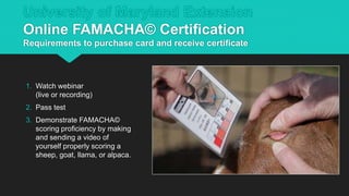 University of Maryland Extension
Online FAMACHA© Certification
Requirements to purchase card and receive certificate
1. Watch webinar
(live or recording)
2. Pass test
3. Demonstrate FAMACHA©
scoring proficiency by making
and sending a video of
yourself properly scoring a
sheep, goat, llama, or alpaca.
 