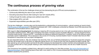 The continuous process of proving value
The combination of the top five challenges shows just how demanding the job of PR and communications is:
• Continuously defending the value of your work (50%);
• Educating executives that are often looking for near term results (45%);
• Cutting through the clutter, perhaps even political noise (40%);
• Flats budgets (40%); and with
• Expanded responsibilities year-after-year (35%)
The top two challenges – proving value and the leadership’s understanding of communications – almost certainly go hand-in-hand.
A 2019 survey of 300 executives in UK-based businesses with 1,000+ employees conducted by Releasd, found that executives that
understand communications tend to value it more.
With regard to the in-housing trend, the slowing or tapering off in-housing seems to be in line with anecdotal evidence observed in
the broader marketing sector. After years of bringing more work in-house in pursuit of greater efficiency – across several functions
including media buying, creative and PR – businesses are balking at additional headcount. In addition, some of the efficiency gains
promised, haven’t materialized. This is because in the course of in-housing, business leaders haven’t included roles that are often
transparent to executives such as project management.
As one respondent wrote in, “My own employer has done this. First, we cut full-time employees by 10 percent across the company,
and then we brought much of the work our agencies (plural) did for us in house for the now over-burdened ad staff to handle. We
also opened up our communication services to the entire company but decreased the number of writers and proofreaders we have.
I've never worked with so many people needing to take medical leave because of work stress. And we are a health insurance
company!”
The Coronavirus has probably curtailed hiring, although it’s worth pointing out, that other surveys, like one by the Association of
National Advertisers, show marketing teams have been more reliant on the in-house professionals they already have during the
isolation caused by the pandemic.
 