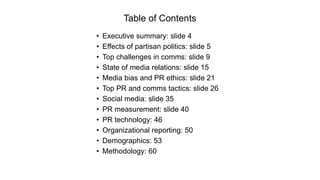 Table of Contents
• Executive summary: slide 4
• Effects of partisan politics: slide 5
• Top challenges in comms: slide 9
• State of media relations: slide 15
• Media bias and PR ethics: slide 21
• Top PR and comms tactics: slide 26
• Social media: slide 35
• PR measurement: slide 40
• PR technology: 46
• Organizational reporting: 50
• Demographics: 53
• Methodology: 60
 