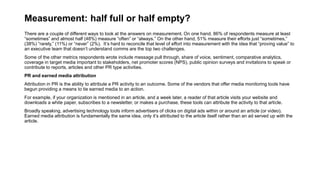 Measurement: half full or half empty?
There are a couple of different ways to look at the answers on measurement. On one hand, 86% of respondents measure at least
“sometimes” and almost half (48%) measure “often” or “always.” On the other hand, 51% measure their efforts just “sometimes,”
(38%) “rarely,” (11%) or “never” (2%). It’s hard to reconcile that level of effort into measurement with the idea that “proving value” to
an executive team that doesn’t understand comms are the top two challenges.
Some of the other metrics respondents wrote include message pull through, share of voice, sentiment, comparative analytics,
coverage in target media important to stakeholders, net promoter scores (NPS), public opinion surveys and invitations to speak or
contribute to reports, articles and other PR type activities.
PR and earned media attribution
Attribution in PR is the ability to attribute a PR activity to an outcome. Some of the vendors that offer media monitoring tools have
begun providing a means to tie earned media to an action.
For example, if your organization is mentioned in an article, and a week later, a reader of that article visits your website and
downloads a white paper, subscribes to a newsletter, or makes a purchase, these tools can attribute the activity to that article.
Broadly speaking, advertising technology tools inform advertisers of clicks on digital ads within or around an article (or video).
Earned media attribution is fundamentally the same idea, only it’s attributed to the article itself rather than an ad served up with the
article.
 