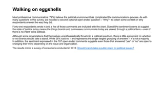 Walking on eggshells
Most professional communicators (72%) believe the political environment has complicated the communications process. As with
many questions in this survey, we included a second optional open-ended question – “Why?” to obtain some context on why
respondents answer the way they did.
Forty-one respondents wrote in and a few of those comments are included with the chart. Overall the sentiment seems to suggest
the state of politics today means the things brands and businesses communicate today are viewed through a political lens – even if
there is no intent to be political.
Although some organizations find themselves unenthusiastically thrust into a political spectrum, there is little agreement on whether
or not brands should take a stand. While 38% said no – and represents the single largest grouping of answers – it’s not a majority.
In addition, the sentiment expressed in the 107 open-ended comments suggests even those that answered “yes” or “no” are open to
changing their mind depending on the issue and organization.
The results mirror a survey of consumers conducted in 2018: Should brands take a public stand on political issues?
 