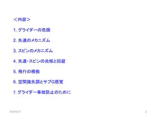 ＜内容＞
1. グライダーの危険
2. 失速のメカニズム
3. スピンのメカニズム
4. 失速・スピンの兆候と回避
5. 飛行の根拠
6. 空間識失調とサブG感覚
7. グライダー事故防止のために
2020/6/27 2
 