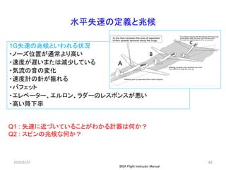 42
水平失速の定義と兆候
1G失速の兆候といわれる状況
・ノーズ位置が通常より高い
・速度が遅いまたは減少している
・気流の音の変化
・速度計の針が振れる
・バフェット
・エレベーター、エルロン、ラダーのレスポンスが悪い
・高い降下率
2020/6/27
BGA Flight Instructor Manual
Q1 : 失速に近づいていることがわかる計器は何か？
Q2 : スピンの兆候な何か？
 