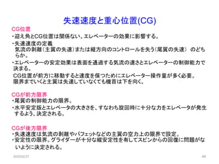 48
失速速度と重心位置(CG)
CG位置
・迎え角とCG位置は関係ない。エレベーターの効果に影響する。
・失速速度の定義
気流の剥離（主翼の失速）または縦方向のコントロールを失う（尾翼の失速） のどち
らか。
・エレベーターの安定効果は表面を通過する気流の速さとエレベーターの制御能力で
決まる。
CG位置が前方に移動すると速度を保つためにエレベーター操作量が多く必要。
限界までいくと主翼は失速していなくても機首は下を向く。
CGが前方限界
・尾翼の制御能力の限界。
・水平安定版とエレベータの大きさを、すなわち旋回時に十分な力をエレベータが発生
するよう、決定される。
CGが後方限界
・失速速度は気流の剥離やバフェットなどの主翼の空力上の限界で設定。
・安定性の限界。グライダーが十分な縦安定性を有してスピンからの回復に問題がな
いように決定される。
2020/6/27
 