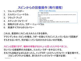 51
スピンからの回復操作（飛行規程）
1. フル・トップラダー
2. エルロン・ニュートラル
3. フラップ・アップ
4. スティック・フォワード
5. 旋転がとまったら、ラダー・ニュートラル
6. 高速ダイブからのリカバリー
これは、意図的にスピンを入れたらできる操作。
アクシデンタル・スピンの場合、ラダーを踏んでスピンに入っているという認識が
そもそもないので、何が起こっているのかわからないのが現実。
スピンと認識できず、機体の挙動がおかしいと思ったらやるべきこと。
引いている操縦桿の力を緩め、エルロン・ラダーを中立にする。
それでも自転が止まらなかったら、トップラダーとスティックフォワード量を増やす。
（スピンがフラットな場合。多くのスティックフォワード量が必要）
2020/6/27
TWIN Ⅱ Spin Recovery
 