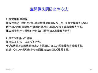 空間識失調防止の方法
1. 視覚情報の確保
視程が悪い、視野が狭い時に機械的にエレベーターを押す操作をしない
地平線との位置関係や計器の読みを確認しつつ丁寧な操作をする。
体の感覚だけで操作を行わない（根拠のある操作を行う）
2. サブG環境への適応
複座によるトレーニングを行う。
サブG状態と失速状態の違いを認識し、正しい回復操作を理解する。
失速、ウィンチ索切れからの回復方法を正しく理解する。
2020/6/27 64
 