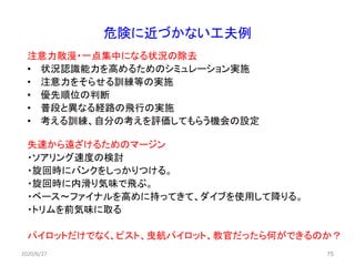 危険に近づかない工夫例
注意力散漫・一点集中になる状況の除去
• 状況認識能力を高めるためのシミュレーション実施
• 注意力をそらせる訓練等の実施
• 優先順位の判断
• 普段と異なる経路の飛行の実施
• 考える訓練、自分の考えを評価してもらう機会の設定
失速から遠ざけるためのマージン
・ソアリング速度の検討
・旋回時にバンクをしっかりつける。
・旋回時に内滑り気味で飛ぶ。
・ベース～ファイナルを高めに持ってきて、ダイブを使用して降りる。
・トリムを前気味に取る
パイロットだけでなく、ピスト、曳航パイロット、教官だったら何ができるのか？
752020/6/27
 