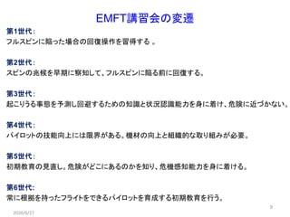 9
EMFT講習会の変遷
第1世代：
フルスピンに陥った場合の回復操作を習得する 。
第2世代：
スピンの兆候を早期に察知して、フルスピンに陥る前に回復する。
第3世代：
起こりうる事態を予測し回避するための知識と状況認識能力を身に着け、危険に近づかない。
第4世代：
パイロットの技能向上には限界がある。機材の向上と組織的な取り組みが必要。
第5世代：
初期教育の見直し。危険がどこにあるのかを知り、危機感知能力を身に着ける。
第6世代:
常に根拠を持ったフライトをできるパイロットを育成する初期教育を行う。
2020/6/27
 