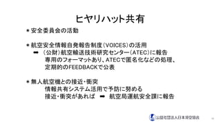 ヒヤリハット共有
＊安全委員会の活動
＊航空安全情報自発報告制度（VOICES）の活用
➡ （公財）航空輸送技術研究センター（ATEC）に報告
専用のフォーマットあり、ATECで匿名化などの処理、
定期的のFEEDBACKで公表
＊無人航空機との接近・衝突
情報共有システム活用で予防に努める
接近・衝突があれば ➡ 航空局運航安全課に報告
10
 