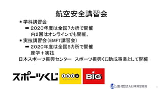 航空安全講習会
＊学科講習会
➡ ２０２０年度は全国７カ所で開催
内２回はオンラインでも開催。
＊実技講習会（EMFT講習会）
➡ ２０２０年度は全国５カ所で開催
座学＋実技
日本スポーツ振興センター スポーツ振興くじ助成事業として開催
11
 