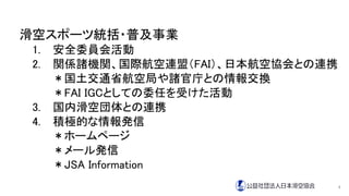 滑空スポーツ統括・普及事業
1. 安全委員会活動
2. 関係諸機関、国際航空連盟（FAI）、日本航空協会との連携
＊国土交通省航空局や諸官庁との情報交換
＊FAI IGCとしての委任を受けた活動
3. 国内滑空団体との連携
4. 積極的な情報発信
＊ホームページ
＊メール発信
＊JSA Information
4
 