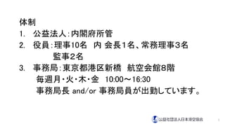 体制
1. 公益法人：内閣府所管
2. 役員：理事10名 内 会長１名、常務理事３名
監事２名
3. 事務局：東京都港区新橋 航空会館８階
毎週月・火・木・金 10:00～16:30
事務局長 and/or 事務局員が出勤しています。
7
 