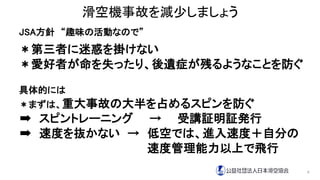 滑空機事故を減少しましょう
JSA方針 “趣味の活動なので”
＊第三者に迷惑を掛けない
＊愛好者が命を失ったり、後遺症が残るようなことを防ぐ
具体的には
＊まずは、重大事故の大半を占めるスピンを防ぐ
➡ スピントレーニング → 受講証明証発行
➡ 速度を抜かない → 低空では、進入速度＋自分の
速度管理能力以上で飛行
9
 