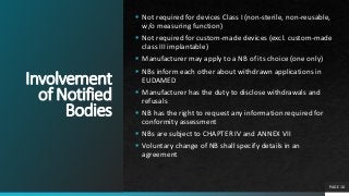Involvement
of Notified
Bodies
 Not required for devices Class I (non-sterile, non-reusable,
w/o measuring function)
 Not required for custom-made devices (excl. custom-made
class III implantable)
 Manufacturer may apply to a NB of its choice (one only)
 NBs inform each other about withdrawn applications in
EUDAMED
 Manufacturer has the duty to disclose withdrawals and
refusals
 NB has the right to request any information required for
conformity assessment
 NBs are subject to CHAPTER IV and ANNEX VII
 Voluntary change of NB shall specify details in an
agreement
PAGE 10
 