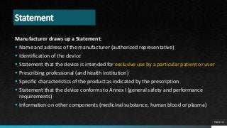 Statement
Manufacturer draws up a Statement:
 Name and address of the manufacturer (authorized representative)
 Identification of the device
 Statement that the device is intended for exclusive use by a particular patient or user
 Prescribing professional (and health institution)
 Specific characteristics of the product as indicated by the prescription
 Statement that the device conforms to Annex I (general safety and performance
requirements)
 Information on other components (medicinal substance, human blood or plasma)
PAGE 11
 