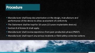 Procedure
 Manufacturer shall keep documentation on the design, manufacture and
performance of the device to allow assessment of conformity
 The Statement shall be kept for 10 years (15 years implantable devices)
 Section 8 of Annex IX shall apply.
 Manufacturer shall review experience from post-production phase (PMCF)
 Manufacturer shall report any serious incidents or field safety corrective actions
PAGE 12
 