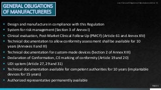 PAGE 5
GENERAL OBLIGATIONS
OF MANUFACTURERES
 Design and manufacture in compliance with this Regulation
 System for risk management (Section 3 of Annex I)
 Clinical evaluation, Post-Market Clinical Follow-Up (PMCF) (Article 61 and Annex XIV)
 Technical documentation to allow conformity assessment shall be available for 10
years (Annexes II and III)
 Technical documentation for custom-made devices (Section 2 of Annex XIII)
 Declaration of Conformation, CE marking of conformity (Article 19 and 20)
 UDI system (Article 27, 29 and 31)
 Technical documentation available for competent authorities for 10 years (implantable
devices for 15 years)
 Authorized representative permanently available
List of General Obligations of Manufacturers(Article 10)
 