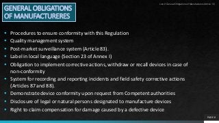 PAGE 6
GENERAL OBLIGATIONS
OF MANUFACTURERES
 Procedures to ensure conformity with this Regulation
 Quality management system
 Post-market surveillance system (Article 83).
 Label in local language (Section 23 of Annex I)
 Obligation to implement corrective actions, withdraw or recall devices in case of
non-conformity
 System for recording and reporting incidents and field safety corrective actions
(Articles 87 and 88).
 Demonstrate device conformity upon request from Competent authorities
 Disclosure of legal or natural persons designated to manufacture devices
 Right to claim compensation for damage caused by a defective device
List of General Obligations of Manufacturers(Article 10)
 