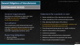 PAGE 7
Statement for a patient or user
 Name and address of the manufacturer (all sites)
 Name and address of the authorized representative
 Data allowing identification of the device
 A statement that the device is intended for exclusive use
by a particular identifiable patient or user
 Prescribing health professional, incl. health institution
 Specific characteristics of the product
 Conformity statement
 General safety and performance requirements
 Medicinal substances incorporated in the device
 Keep 10 years (implantable 15 years)
General requirements
Manufacturers shall draw up, keep up to date
and keep documentation available for
conformity assessment
Surveillance
The manufacturer shall review and document
experience gained in the post-production phase,
including Post-Market Clinical Follow-Up and
implement appropriate corrective action
Reporting obligations
• Serious incidents
• Field safety corrective actions
General Obligations of Manufacturers
CUSTOM-MADE DEVICES
List of General Obligations of Manufacturers(Article 10)
 