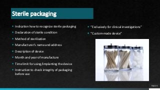 Sterile packaging
 Indication how to recognize sterile packaging
 Declaration of sterile condition
 Method of sterilization
 Manufacturer’s name and address
 Description of device
 Month and year of manufacture
 Time limit for using/implanting the device
 Instruction to check integrity of packaging
before use
PAGE 9
 “Exclusively for clinical investigations”
 “Custom-made device”
 