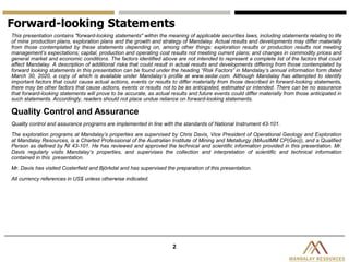 2
This presentation contains "forward-looking statements" within the meaning of applicable securities laws, including statements relating to life
of mine production plans, exploration plans and the growth and strategy of Mandalay. Actual results and developments may differ materially
from those contemplated by these statements depending on, among other things: exploration results or production results not meeting
management’s expectations; capital, production and operating cost results not meeting current plans; and changes in commodity prices and
general market and economic conditions. The factors identified above are not intended to represent a complete list of the factors that could
affect Mandalay. A description of additional risks that could result in actual results and developments differing from those contemplated by
forward looking statements in this presentation can be found under the heading “Risk Factors” in Mandalay’s annual information form dated
March 30, 2020, a copy of which is available under Mandalay’s profile at www.sedar.com. Although Mandalay has attempted to identify
important factors that could cause actual actions, events or results to differ materially from those described in forward-looking statements,
there may be other factors that cause actions, events or results not to be as anticipated, estimated or intended. There can be no assurance
that forward-looking statements will prove to be accurate, as actual results and future events could differ materially from those anticipated in
such statements. Accordingly, readers should not place undue reliance on forward-looking statements.
Quality Control and Assurance
Quality control and assurance programs are implemented in line with the standards of National Instrument 43-101.
The exploration programs at Mandalay’s properties are supervised by Chris Davis, Vice President of Operational Geology and Exploration
at Mandalay Resources, is a Charted Professional of the Australian Institute of Mining and Metallurgy (MAusIMM CP(Geo)), and a Qualified
Person as defined by NI 43-101. He has reviewed and approved the technical and scientific information provided in this presentation. Mr.
Davis regularly visits Mandalay’s properties, and supervises the collection and interpretation of scientific and technical information
contained in this presentation.
Mr. Davis has visited Costerfield and Björkdal and has supervised the preparation of this presentation.
All currency references in US$ unless otherwise indicated.
Forward-looking Statements
 