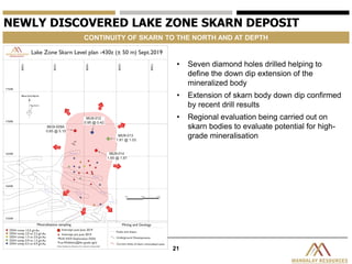 21
NEWLY DISCOVERED LAKE ZONE SKARN DEPOSIT
CONTINUITY OF SKARN TO THE NORTH AND AT DEPTH
• Seven diamond holes drilled helping to
define the down dip extension of the
mineralized body
• Extension of skarn body down dip confirmed
by recent drill results
• Regional evaluation being carried out on
skarn bodies to evaluate potential for high-
grade mineralisation
 