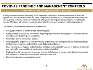4
COVID-19 PANDEMIC AND MANAGEMENT CONTROLS
SAFE PRODUCTION AND SAFE WORKING CONDITIONS
Priority remains the health and safety of our employees, contractors and the communities in which we
operate. Our management teams have taken comprehensive measures to reinforce safe work procedures
and business continuity plans are in place with site-specific contingency considerations, should they be
needed. Mandalay will continue monitoring information from governments and health organizations.
The following protocols are in place at our operations:
• Surveyed workforce to identify at high-risk employees;
• Established clear policies for any workers displaying signs of illness. Employees or contractors cannot
come to work if displaying any symptoms;
• Intermittent on-site temperature checks;
• Where possible, employees to work from home, and flexible work arrangements are in place to reduce
contact between persons and maintain social distancing guidelines;
• Sites have reviewed hygiene and sanitization protocols and increased frequency in cleaning of common
and high-traffic zones. Additional hand washing stations installed;
• Implementing risk management processes for crew shift changes to ensure social distancing protocols
and reduction in movement of employees between crews; and
• Restricting visitors to essential visitors only.
 