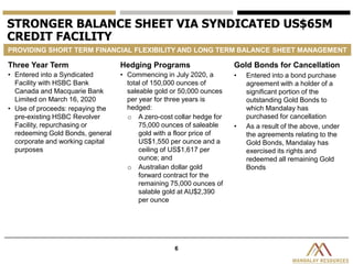 6
STRONGER BALANCE SHEET VIA SYNDICATED US$65M
CREDIT FACILITY
PROVIDING SHORT TERM FINANCIAL FLEXIBILITY AND LONG TERM BALANCE SHEET MANAGEMENT
Three Year Term
• Entered into a Syndicated
Facility with HSBC Bank
Canada and Macquarie Bank
Limited on March 16, 2020
• Use of proceeds: repaying the
pre-existing HSBC Revolver
Facility, repurchasing or
redeeming Gold Bonds, general
corporate and working capital
purposes
Hedging Programs
• Commencing in July 2020, a
total of 150,000 ounces of
saleable gold or 50,000 ounces
per year for three years is
hedged:
o A zero-cost collar hedge for
75,000 ounces of saleable
gold with a floor price of
US$1,550 per ounce and a
ceiling of US$1,617 per
ounce; and
o Australian dollar gold
forward contract for the
remaining 75,000 ounces of
salable gold at AU$2,390
per ounce
Gold Bonds for Cancellation
• Entered into a bond purchase
agreement with a holder of a
significant portion of the
outstanding Gold Bonds to
which Mandalay has
purchased for cancellation
• As a result of the above, under
the agreements relating to the
Gold Bonds, Mandalay has
exercised its rights and
redeemed all remaining Gold
Bonds
 