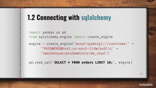 10
1.2 Connecting with sqlalchemy
import pandas as pd
from sqlalchemy.engine import create_engine
engine = create_engine('mssql+pymssql://username:' +
‘PASSWORD@host.us-east-1/dw/public' +
'?warehouse=proddw&role=dw_read')
pd.read_sql('SELECT * FROM orders LIMIT 10;', engine)
noteable
 