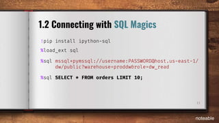 11
1.2 Connecting with SQL Magics
!pip install ipython-sql
%load_ext sql
%sql mssql+pymssql://username:PASSWORD@host.us-east-1/
dw/public?warehouse=proddw&role=dw_read
%sql SELECT * FROM orders LIMIT 10;
noteable
 