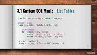 33
3.1 Custom SQL Magic - List Tables
from IPython.core.magic import line_magic
@magics_class
class CustomListTableMagics(Magics):
@line_magic
def tables(self, line):
stmt = 'select * from sys.tables;'
return pd.read_sql(stmt, engine)
ip = get_ipython()
ip.register_magics(CustomListTableMagics)
noteable
 