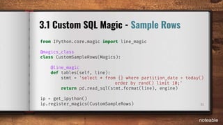 35
3.1 Custom SQL Magic - Sample Rows
from IPython.core.magic import line_magic
@magics_class
class CustomSampleRows(Magics):
@line_magic
def tables(self, line):
stmt = 'select * from {} where partition_date = today()
order by rand() limit 10;'
return pd.read_sql(stmt.format(line), engine)
ip = get_ipython()
ip.register_magics(CustomSampleRows)
noteable
 